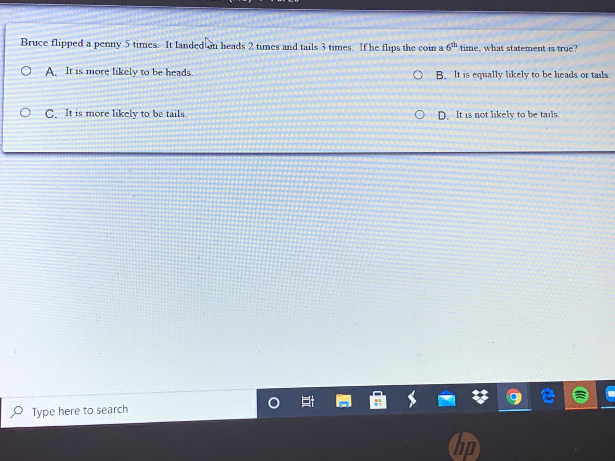 Bruce flipped a penny 5 times. It landedm heads 2 times and tails 3 times. Ifhe flips the coin a 6th time, what statement is true?
A. It is more likely to be heads.
B. It is equally likely to be heads or tails.
C. It is more likely to be tails.
D. It is not likely to be tails.
O Type here to search
Chp
