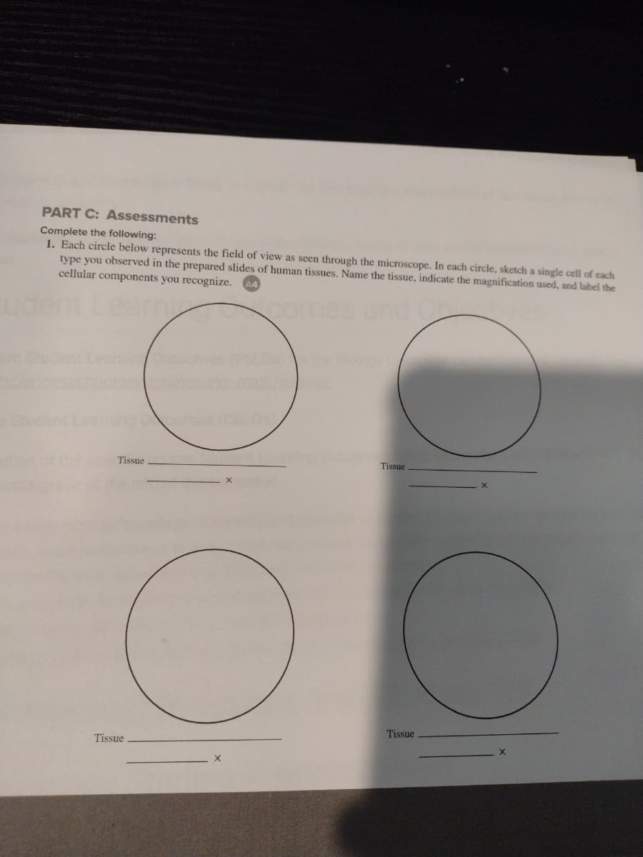 PART C: Assessments
Complete the following:
1. Each circle below represents the field of view as seen through the microscope. In each circle, sketch a single cell of each
type you observed in the prepared slides of human tissues. Name the tissue, indicate the magnification used, and label the
cellular components you recognize. A4
comes
Tissue
Tissue
Tissue
Tissue
