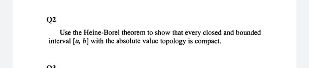 Q2
Use the Heine-Borel theorem to show that every closed and bounded
interval [a, b] with the absolute value topology is compact.
