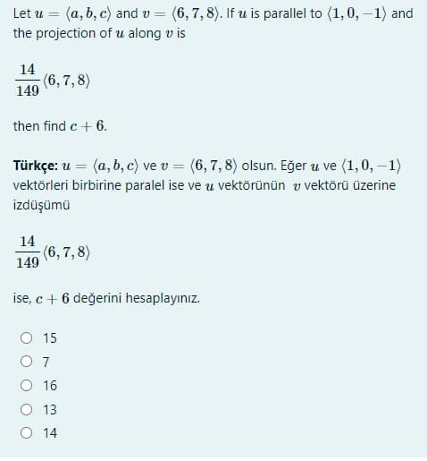 Let u = (a, b, c) and v = (6, 7, 8). If u is parallel to (1,0, –1) and
the projection of u along v is
14
(6, 7,8)
149
then find c + 6.
Türkçe: u = (a, b, c) ve v = (6, 7, 8) olsun. Eğer u ve (1,0, –1)
vektörleri birbirine paralel ise ve u vektörünün v vektörü üzerine
izdüşümü
14
(6,7,8)
149
ise, c + 6 değerini hesaplayınız.
O 15
O 7
O 16
O 13
O 14
