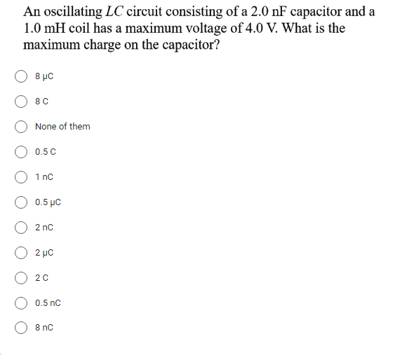 An oscillating LC circuit consisting of a 2.0 nF capacitor and a
1.0 mH coil has a maximum voltage of 4.0 V. What is the
maximum charge on the capacitor?
8 με
8 C
None of them
0.5 C
1 nC
0.5 με
2 nC
2 μC
2 0
0.5 nC
8 nC
