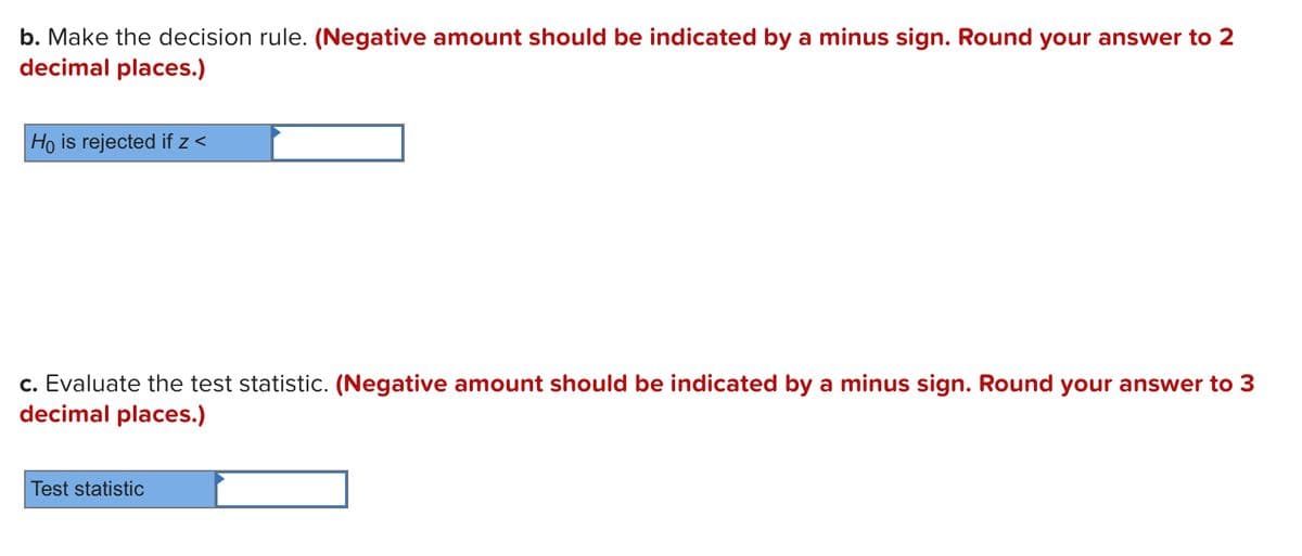 b. Make the decision rule. (Negative amount should be indicated by a minus sign. Round your answer to 2
decimal places.)
Ho is rejected if z <
c. Evaluate the test statistic. (Negative amount should be indicated by a minus sign. Round your answer to 3
decimal places.)
Test statistic
