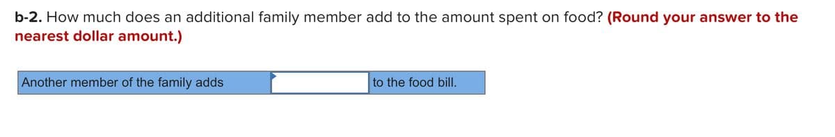 b-2. How much does an additional family member add to the amount spent on food? (Round your answer to the
nearest dollar amount.)
Another member of the family adds
to the food bill.
