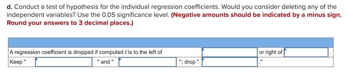 d. Conduct a test of hypothesis for the individual regression coefficients. Would you consider deleting any of the
independent variables? Use the 0.05 significance level. (Negative amounts should be indicated by a minus sign.
Round your answers to 3 decimal places.)
A regression coefficient is dropped if computed t is to the left of
or right of
Keep"
"; drop "
%3D
and
