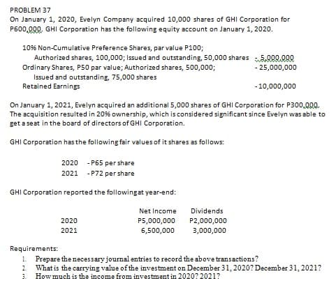 PROBLEM 37
On January 1, 2020, Evelyn Company acquired 10,000 shares of GHI Corporation for
P600,000. GHI Corporation has the following equity account on January 1, 2020.
10% Non-Cumulative Preference Shares, par value P100;
Authorized shares, 100,000; Issued and outstanding, 50,000 shares 5.000.000
Ordinary Shares, P50 par value; Authorized shares, 500,000;
- 25,000,000
Issued and outstanding, 75,000 shares
Retained Earnings
- 10,000,000
On January 1, 2021, Evelyn acquired an additional 5,000 shares of GHI Corporation for P300,000.
The acquisition resulted in 20% ownership, which is considered significant since Evelyn was able to
get a seat in the board of directors of GHI Corporation.
GHI Corporation has the following fair values of it shares as follows:
2020
- P65 per share
2021
- P72 per share
GHI Corporation reported the followingat year-end:
Net Income
Dividends
2020
P5,000,000
P2,000,000
2021
6,500,000
3,000,000
Requirements:
Prepare the necessary journal entries to record the above transactions?
What is the carrying value of the investment on December 31, 2020? December 31, 2021?
How much is the income from investment in 2020? 2021?
1.
2.
3.
ri ri
