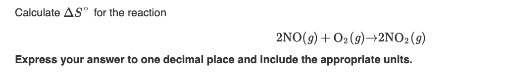 Calculate AS° for the reaction
2NO(g) + O2 (9)–→2NO2(9)
Express your answer to one decimal place and include the appropriate units.
