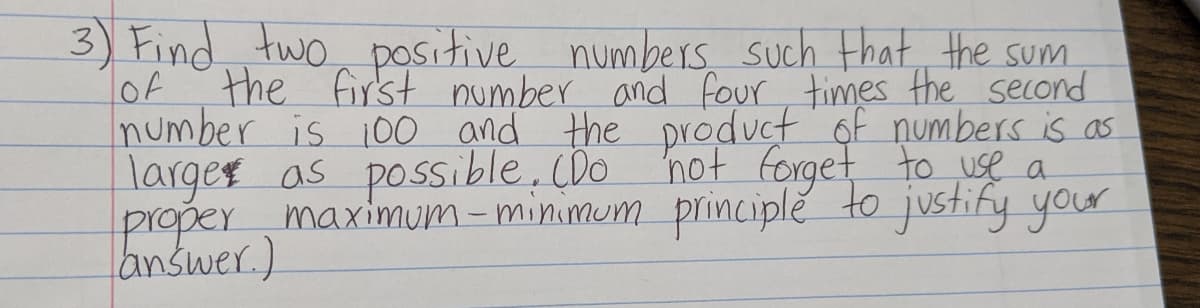 3) Find two, positive
lof
numbers such Hhat the sum.
the first number and four times the second
number is 10o and the product of numbers is as
larges as possible, (Do not forget to use a
maximum-minimum principle to justify your
proper
answer.).
