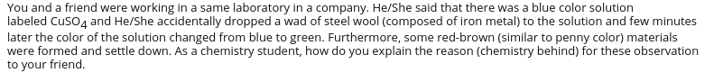 You and a friend were working in a same laboratory in a company. He/She said that there was a blue color solution
labeled Cuso4 and He/She accidentally dropped a wad of steel wool (composed of iron metal) to the solution and few minutes
later the color of the solution changed from blue to green. Furthermore, some red-brown (similar to penny color) materials
were formed and settle down. As a chemistry student, how do you explain the reason (chemistry behind) for these observation
to your friend.
