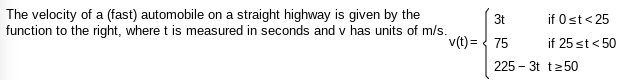 **Velocity of an Automobile on a Highway**

The velocity of a fast automobile on a straight highway is given by the following function, where \( t \) is measured in seconds and \( v \) has units of meters per second (m/s):

\[ v(t) = 
\begin{cases} 
3t & \text{if } 0 \leq t < 25 \\
75 & \text{if } 25 \leq t < 50 \\
225 - 3t & \text{if } t \geq 50 
\end{cases} \]

### Explanation of the Velocity Function

The function \( v(t) \) describes the velocity of the automobile in different intervals of time:

1. **For \( 0 \leq t < 25 \):** The velocity \( v(t) \) increases linearly with time according to the equation \( v(t) = 3t \). This means that for every second, the velocity increases by 3 meters per second.
   
2. **For \( 25 \leq t < 50 \):** The velocity \( v(t) \) is constant at 75 meters per second. This indicates that the automobile maintains a steady speed of 75 m/s during this time interval.
   
3. **For \( t \geq 50 \):** The velocity \( v(t) \) decreases linearly with time according to the equation \( v(t) = 225 - 3t \). This indicates that the velocity decreases by 3 meters per second every second.

This piecewise function effectively describes how the automobile accelerates, maintains a constant speed, and then decelerates over successive intervals of time.