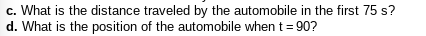 ### Questions for Automotive Motion Analysis

#### c. Distance Traveled Calculation
**Question:** What is the distance traveled by the automobile in the first 75 seconds?
   
#### d. Position Determination
**Question:** What is the position of the automobile when \( t = 90 \) seconds?

**Notes:** The above questions are aimed at analyzing the motion of an automobile over a given time interval. To address these questions, consider using kinematic equations or any provided velocity-time graphs or data tables related to the automobile's motion. Calculations should account for initial velocities, accelerations, and any pertinent information described in the broader problem set.

##### Example Approach:
- For distance calculation, integrate the velocity over the given time period.
- For position determination, calculate the position using a known initial position and integrating velocity as a function of time up to the specified time of 90 seconds.

These calculations play a crucial role in understanding the motion dynamics of an automobile and are fundamental in physics and engineering contexts.