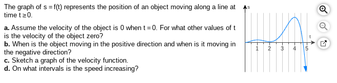 The graph of s = f(t) represents the position of an object moving along a line at
time t20.
As
a. Assume the velocity of the object is 0 when t= 0. For what other values of t
is the velocity of the object zero?
b. When is the object moving in the positive direction and when is it moving in
the negative direction?
c. Sketch a graph of the velocity function.
d. On what intervals is the speed increasing?
2
