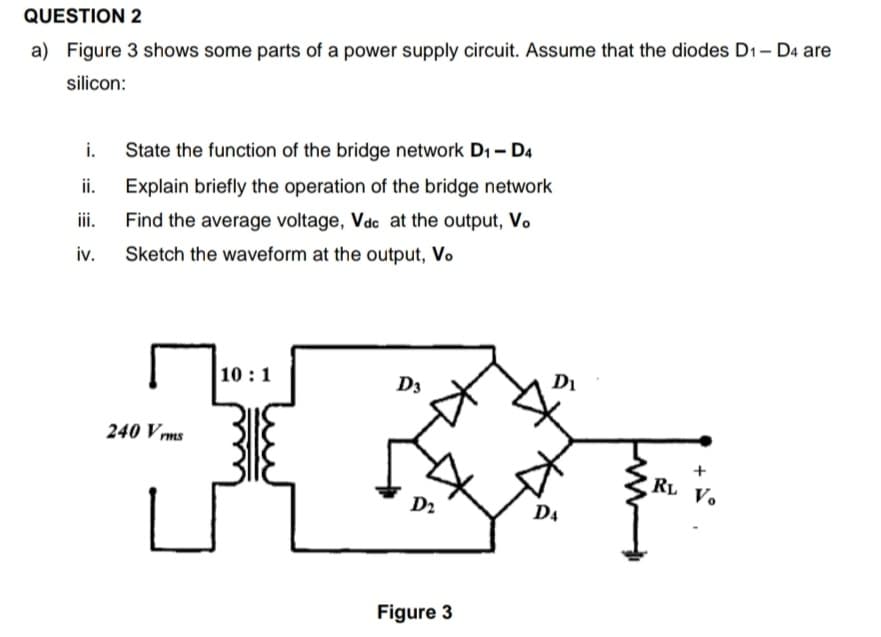 QUESTION 2
a) Figure 3 shows some parts of a power supply circuit. Assume that the diodes D1- D4 are
silicon:
i.
State the function of the bridge network D1 - D4
ii.
Explain briefly the operation of the bridge network
iii.
Find the average voltage, Vdc at the output, V.
iv.
Sketch the waveform at the output, Vo
10 :1
D3
Di
240 V ms
RL Vo
D2
D4
Figure 3
