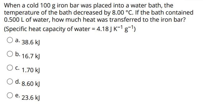 When a cold 100 g iron bar was placed into a water bath, the
temperature of the bath decreased by 8.00 °C. If the bath contained
0.500 L of water, how much heat was transferred to the iron bar?
(Specific heat capacity of water = 4.18 J K-¹g-¹)
O a. 38.6 kJ
O b. 16.7 kJ
O c. 1.70 kJ
O d. 8.60 kJ
O e. 23.6 kJ