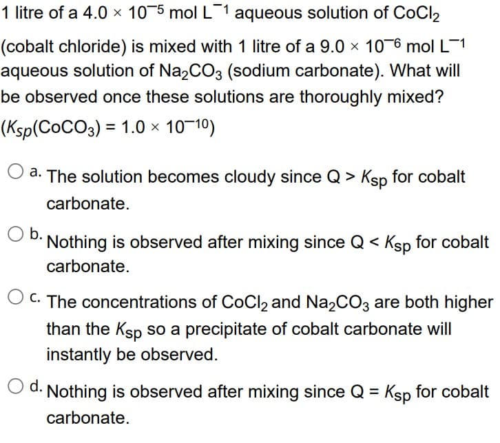 1 litre of a 4.0 × 10¯5 mol L¯1 aqueous solution of CoCl₂
(cobalt chloride) is mixed with 1 litre of a 9.0 x 106 mol L-1
aqueous solution of Na2CO3 (sodium carbonate). What will
be observed once these solutions are thoroughly mixed?
(Ksp(COCO3) = 1.0 × 10-10)
a. The solution becomes cloudy since Q > Ksp for cobalt
carbonate.
O b.
Nothing is observed after mixing since Q < Ksp for cobalt
carbonate.
O c. The concentrations of CoCl₂ and Na₂CO3 are both higher
than the Ksp so a precipitate of cobalt carbonate will
instantly be observed.
Ⓒd. Nothing is observed after mixing since Q = Ksp for cobalt
carbonate.