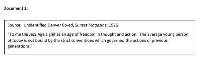 Document 2:
Source: Unidentified Denver Co-ed, Sunset Magazine, 1926
"To me the Jazz Age signifies an age of freedom in thought and action. The average young person
of today is not bound by the strict conventions which governed the actions of previous
generations."
