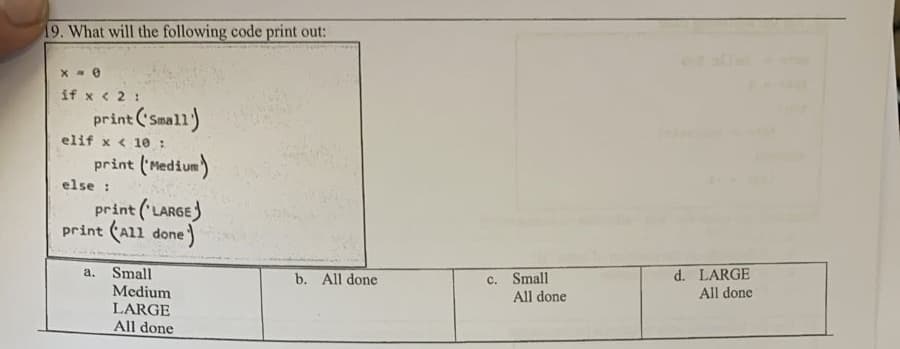 19. What will the following code print out:
if x < 2 :
print ('Small)
elif x < 10 :
print ('Medium)
else :
print ('LARGE)
print (All done)
Small
Medium
LARGE
All done
d. LARGE
All done
a.
c. Small
All done
b. All done
