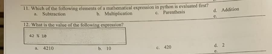 11. Which of the following elements of a mathematical expression in python is evaluated first?
a. Subtraction
b. Multiplication
c. Parenthesis
d. Addition
e.
12. What is the value of the following expression?
42 % 10
a. 4210
b. 10
c. 420
d. 2
е.
