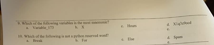 9. Which of the following variables is the most mnemonic?
a. Variable 173
b. X
c. Hours
d. Xlq3z9ocd
e.
10. Which of the following is not a python reserved word?
a.
Break
b. For
c. Else
d. Spam
