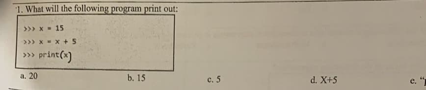 1. What will the following program print out:
>>> x = 15
>>> x X + 5
» print(x)
а. 20
b. 15
с. 5
d. X+5
e. "
