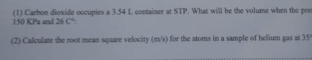 (1) Carbon dioxide occupies a 3.54 L container at STP. What will be the volume when the pres
150 KPa and 26 C:
(2) Calculate the root mean square velocity (m/s) for the atoms in a sample of helium gas at 35
