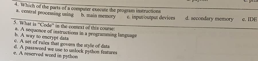 4. Which of the parts of a computer execute the
a. central processing using
program
instructions
d. secondary memory
e. IDE
b. main memory
c. input/output devices
5. What is "Code" in the context of this course:
a. A sequence of instructions in a programming language
b. A way to encrypt data
c. A set of rules that govern the style of data
d. A password we use to unlock python features
e. A reserved word in python
