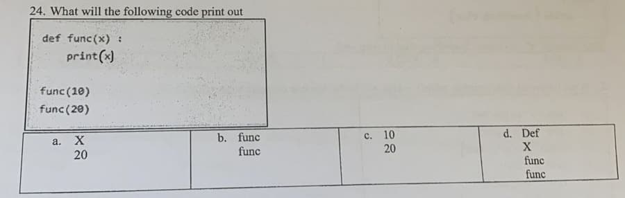 24. What will the following code print out
def func(x) :
print (x)
func (10)
func (20)
с. 10
20
d. Def
X
b. func
a.
20
func
func
func
