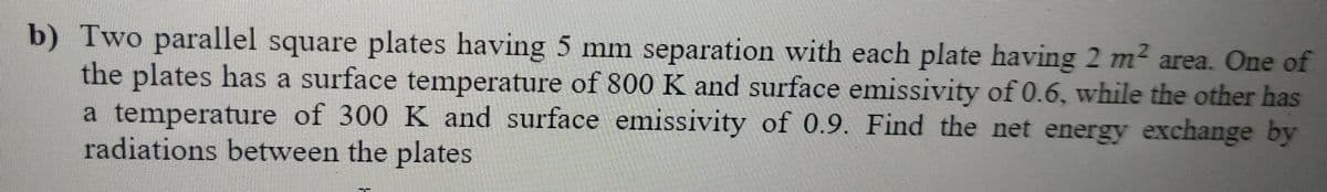 b) Two parallel square plates having 5 mm separation with each plate having 2 m2 area. One of
the plates has a surface temperature of 800 K and surface emissivity of 0.6, while the other has
a temperature of 300 K and surface emissivity of 0.9. Find the net energy exchange by
radiations between the plates
