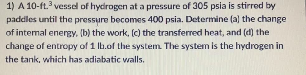 1) A 10-ft.3 vessel of hydrogen at a pressure of 305 psia is stirred by
paddles until the pressure becomes 400 psia. Determine (a) the change
of internal energy, (b) the work, (c) the transferred heat, and (d) the
change of entropy of 1 lb.of the system. The system is the hydrogen in
the tank, which has adiabatic walls.
