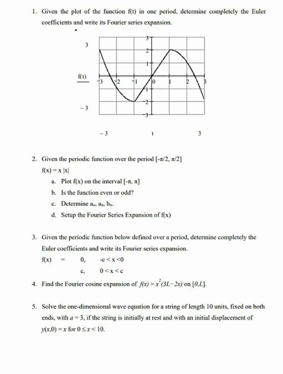 1. Given the plot of the function f(t) in one period, determine completely the Euler
coefficients and write its Fourier series expansion.
3
f(t)
-3
3
-3
0,
C,
12
1
t
10
2. Given the periodic function over the period [-π/2, π/2]
f(x) = x |x|
t
a. Plot f(x) on the interval [-n, π]
b. Is the function even or odd?
c. Determine ao, an, bn.
d. Setup the Fourier Series Expansion of f(x)
2
3. Given the periodic function below defined over a period, determine completely the
Euler coefficients and write its Fourier series expansion.
f(x)
-c<x<0
0<x<c
4. Find the Fourier cosine expansion of f(x) = x²(3L-2x) on [0,L].
3
5. Solve the one-dimensional wave equation for a string of length 10 units, fixed on both
ends, with a = 3, if the string is initially at rest and with an initial displacement of
y(x,0)=x for 0<x< 10.