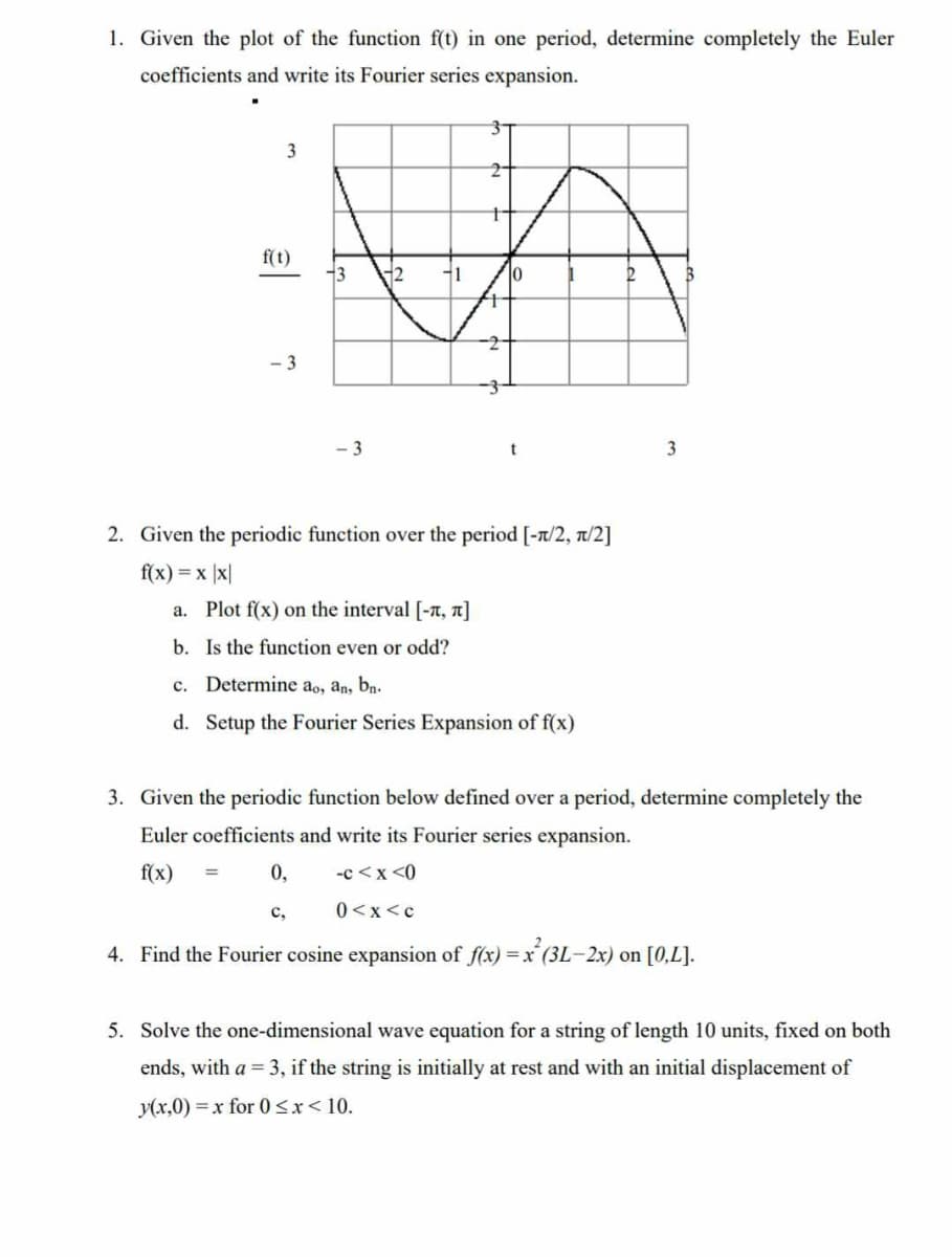 1. Given the plot of the function f(t) in one period, determine completely the Euler
coefficients and write its Fourier series expansion.
3
f(t)
-3
13
-3
2 -1
0,
C₂
t
10
t
2. Given the periodic function over the period [-π/2, π/2]
f(x) = x |x|
a. Plot f(x) on the interval [-, π]
b. Is the function even or odd?
c. Determine ao, an, bn.
d. Setup the Fourier Series Expansion of f(x)
2
3
3. Given the periodic function below defined over a period, determine completely the
Euler coefficients and write its Fourier series expansion.
f(x) =
-c<x<0
0<x<c
4. Find the Fourier cosine expansion of f(x)= x²(3L-2x) on [0,L].
5. Solve the one-dimensional wave equation for a string of length 10 units, fixed on both
ends, with a = 3, if the string is initially at rest and with an initial displacement of
y(x,0) = x for 0<x< 10.