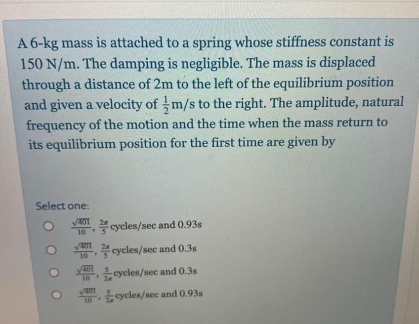 A 6-kg mass is attached to a spring whose stiffness constant is
150 N/m. The damping is negligible. The mass is displaced
through a distance of 2m to the left of the equilibrium position
and given a velocity of m/s to the right. The amplitude, natural
frequency of the motion and the time when the mass return to
its equilibrium position for the first time are given by
Select one:
V401
cycles/sec and 0.93s
10
V401
cycles/sec and 0.3s
10
V401
10
cycles/sec and 0.3s
V401
10 cycles/sec and 0.93s
