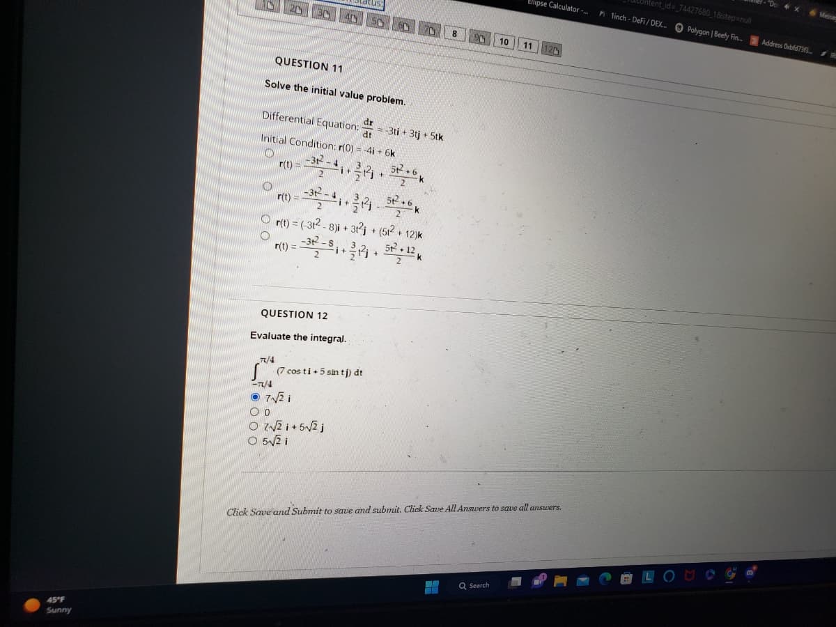 45°F
Sunny
QUESTION 11
Solve the initial value problem.
Differential Equation:
Initial Condition: r(0) = -4i + 6k
O
O
r(t) =
r(t) =
-31²-4
2
r(t) =
-312²-
1+
i+
QUESTION 12
Evaluate the integral.
OO
07√2 i +5√√2 j
0 5√2 i
dr
dt
Or(t) = (-3t2-8)i + 3t²j + (51²+12)k
-31²-
7/4
S (7 cos ti + 5 sin tj) dt
-7X/4
7√2i
= -3ti + 3tj + 5tk
2
+
10
Q Search
Ellipse Calculator -...
11
Click Save and Submit to save and submit. Click Save All Answers to save all answers.
Untent_id= 74427680_1&step=null
1inch-DeFi/DEX... Polygon | Beefy Fin... Address Oxbfd73f3...
"Do X Messag