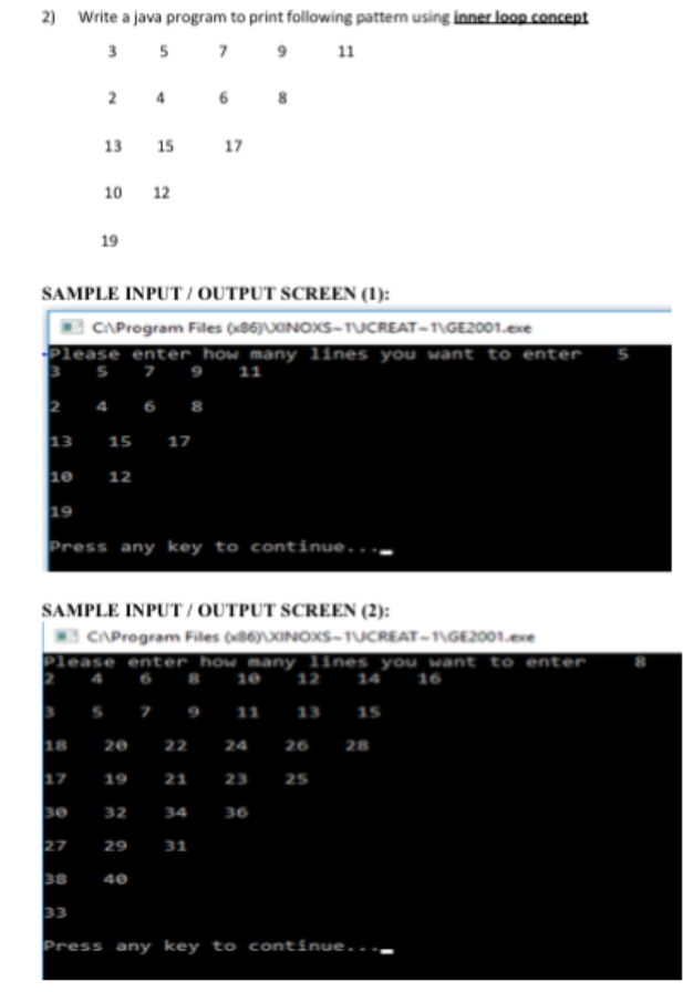 2) Write a java program to print following pattern using inner loop concept
3 5 7 9
11
13 15
17
10 12
19
SAMPLE INPUT / OUTPUT SCREEN (1):
CAProgram Files (86)XINOXS-TUCREAT-T\GE2001.exe
Please enter how many lines you want to enter
3 5 7 9 11
4 6 8
13
17
15
10
12
19
Press any key to continue...
SAMPLE INPUT / OUTPUT SCREEN (2):
CAProgram Files (86)XINOXS-TUCREAT-\GE2001.exe
Please enter_how many lines you want to enter
12 14 16
6
10
7 9 1 13 15
18
20 22 24
26 28
17
19
21
23
25
se
32
36
34
27
29
31
40
33
Press any key to continue..
