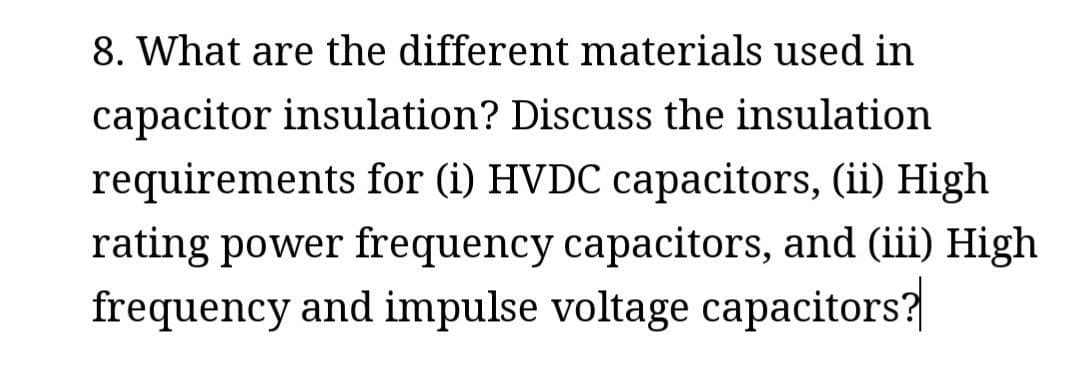 8. What are the different materials used in
capacitor insulation? Discuss the insulation
requirements for (i) HVDC capacitors, (ii) High
rating power frequency capacitors, and (iii) High
frequency and impulse voltage capacitors?
