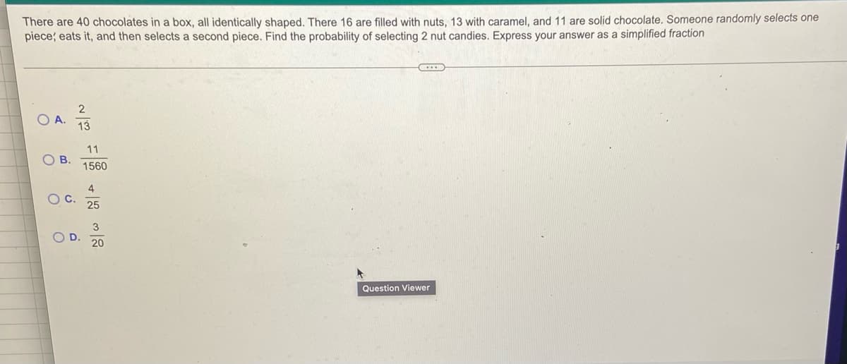 There are 40 chocolates in a box, all identically shaped. There 16 are filled with nuts, 13 with caramel, and 11 are solid chocolate. Someone randomly selects one
piece; eats it, and then selects a second piece. Find the probability of selecting 2 nut candies. Express your answer as a simplified fraction
8
O
B.
O C.
O
2
13
11
1560
4
25
20
(...)
Question Viewer
1