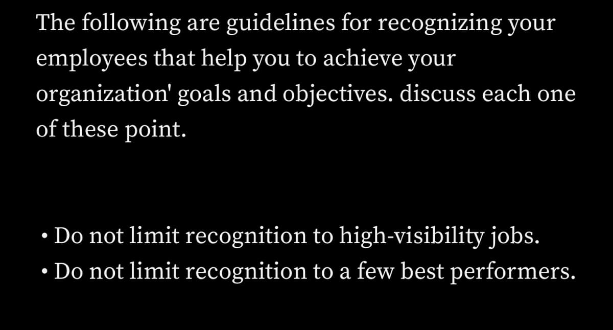 The following are guidelines for recognizing your
employees that help you to achieve your
organization' goals and objectives. discuss each one
of these point.
• Do not limit recognition to high-visibility jobs.
• Do not limit recognition to a few best performers.
