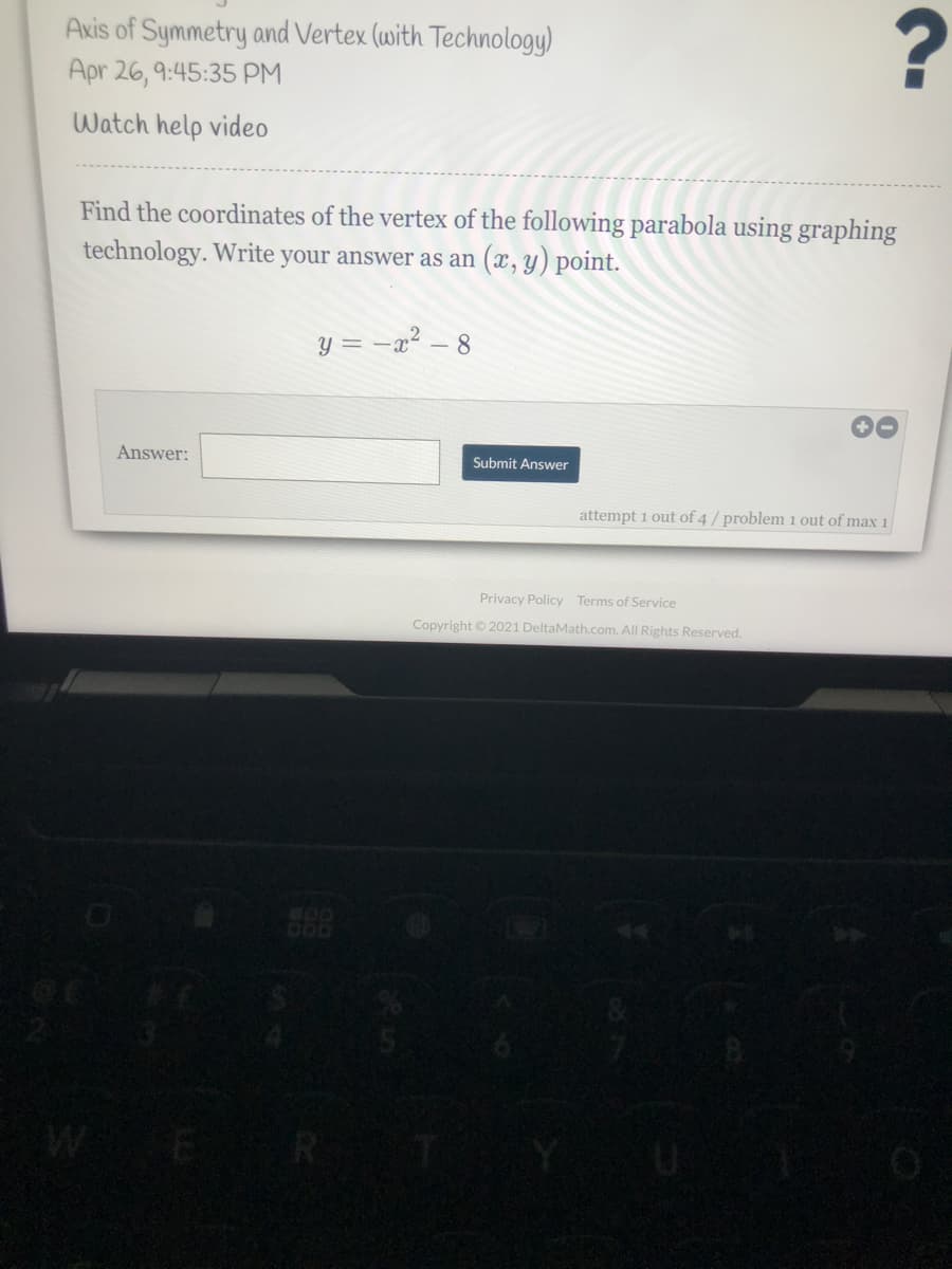 Axis of Symmetry and Vertex (with Technology)
Apr 26, 9:45:35 PM
Watch help video
Find the coordinates of the vertex of the following parabola using graphing
technology. Write your answer as an (x, y) point.
y = -x² – 8
Answer:
Submit Answer
attempt 1 out of 4 / problem 1 out of max 1
Privacy Policy Terms of Service
Copyright © 2021 DeltaMath.com. All Rights Reserved.
