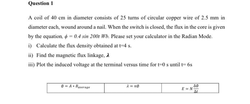 Question 1
A coil of 40 cm in diameter consists of 25 turns of circular copper wire of 2.5 mm in
diameter each, wound around a nail. When the switch is closed, the flux in the core is given
by the equation, o = 0.4 sin 200t Wb. Please set your calculator in the Radian Mode.
i) Calculate the flux density obtained at t=4 s.
ii) Find the magnetic flux linkage, a
iii) Plot the induced voltage at the terminal versus time for t=0 s until t= 6s
Ø = A• Baverage
2 = no
E = N
At
AØ
