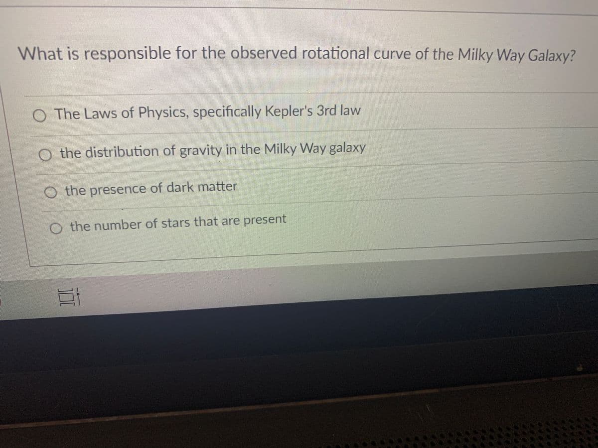 What is responsible for the observed rotational curve of the Milky Way Galaxy?
O The Laws of Physics, specifically Kepler's 3rd law
O the distribution of gravity in the Milky Way galaxy
O the presence of dark matter
O the number of stars that are present
