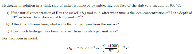 Hydrogen in solution in a thick slab of nickel is removed by subjecting one face of the slab to a vacuum at 600°C.
a) If the initial concentration of H in the nickel is 8 g mol m-3, after what time is the local concentration of H at a depth of
10-3 m below the surface equal to 4 g mol m-³?
b) After this diffusion time, what is the flux of hydrogen from the surface?
c) How much hydrogen has been removed from the slab per unit area?
For hydrogen in nickel,
DH = 7.77 x 10-7 exp
-41200
RT
T
m² s-1