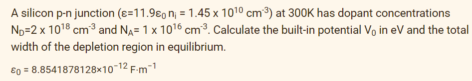 A silicon p-n junction (ε-11.98 n₁ = 1.45 x 10¹0 cm²³) at 300K has dopant concentrations
N₁=2 x 10¹8 cm³ and NÃ= 1 x 10¹6 cm³. Calculate the built-in potential V. in eV and the total
width of the depletion region in equilibrium.
0 = 8.8541878128x10-¹2 F·m-¹