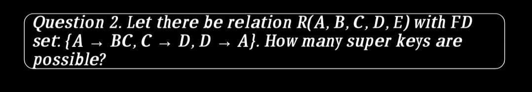 Question 2. Let there be relation R(A, B, C, D, E) with FD
set: {A → BC, C → D, D → A}. How many super keys are
possible?
