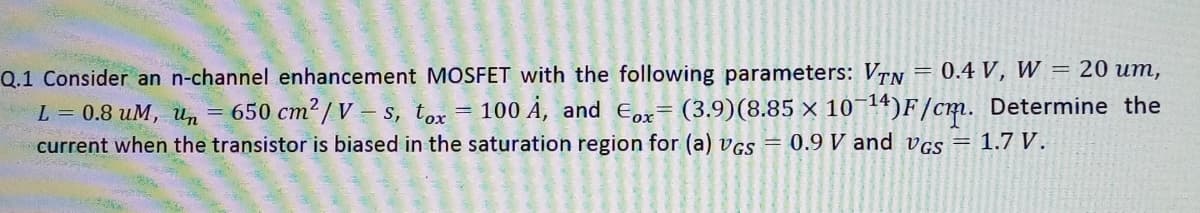 Q.1 Consider an n-channel enhancement MOSFET with the following parameters: VTN = 0.4 V, W = 20 um,
L = 0.8 uM, un
650 cm2 / V = s, tox = 100 Ả, and Eox= (3.9)(8.85 × 10¬14)F/cm. Determine the
current when the transistor is biased in the saturation region for (a) vGs = 0.9 V and vgs = 1.7 V.
