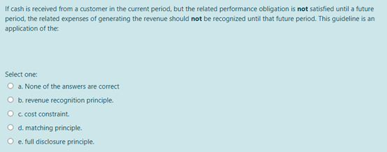 If cash is received from a customer in the current period, but the related performance obligation is not satisfied until a future
period, the related expenses of generating the revenue should not be recognized until that future period. This guideline is an
application of the:
Select one:
O a. None of the answers are correct
O b. revenue recognition principle.
O c. cost constraint.
O d. matching principle.
e. full disclosure principle.
