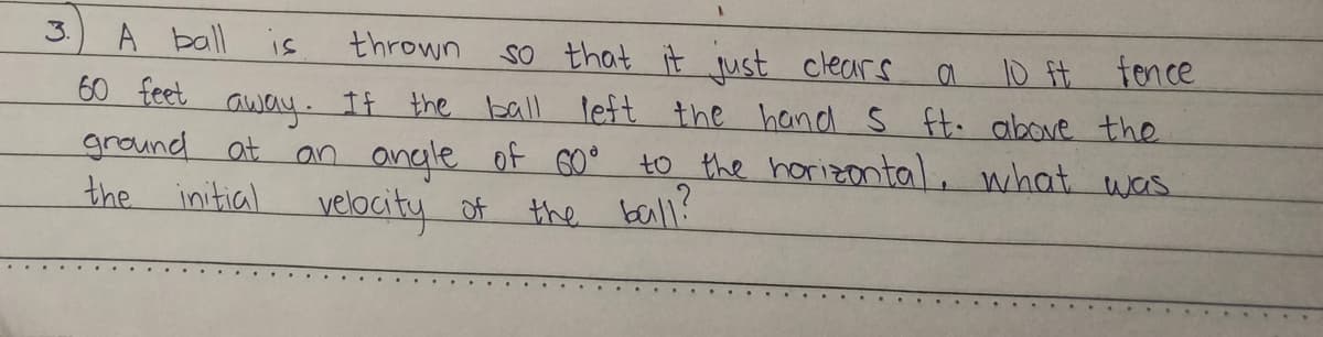 3.
A ball is
thrown
a
60 feet
so that it just clears.
10 ft fence
away. If the ball left the hand 5 ft. above the
ground at an angle of 60°
to the horizontal, what was
the initial
velocity of
the ball?