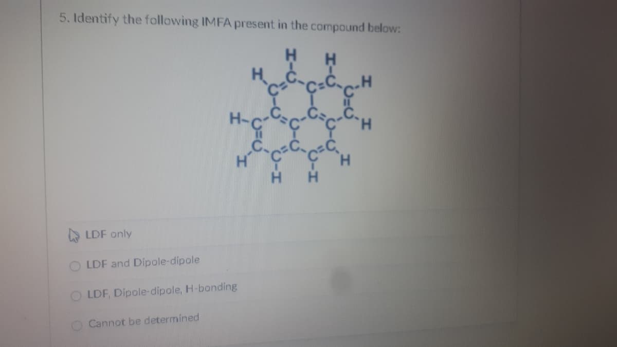 5. Identify the following IMFA present in the compound below:
H H
H C.
H-G
A LDF only
LDF and Dipole-dipole
LDF, Dipole-dipole, H-bonding
Cannot be determined
