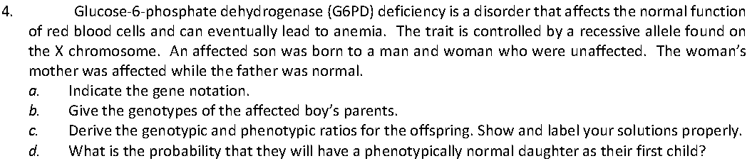 Glucose-6-phosphate dehydrogenase (G6PD) deficiency is a disorder that affects the normal function
of red blood cells and can eventually lead to anemia. The trait is controlled by a recessive allele found on
4.
the X chromosome. An affected son was born to a man and woman who were unaffected. The woman's
mother was affected while the father was normal.
a.
Indicate the gene notation.
b.
Give the genotypes of the affected boy's parents.
Derive the genotypic and phenotypic ratios for the offspring. Show and label your solutions properly.
What is the probability that they will have a phenotypically normal daughter as their first child?
C.
d.
