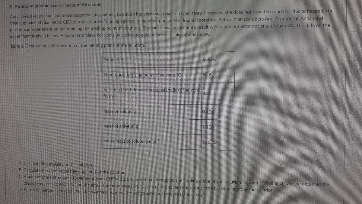 11.A Study of Intermolecular Forces of Attraction
Anna Divi, a young and ambitious researcher, is planning to put up her very own research laboratory. However, she does not have the funds for this to happen. She
then approached Alan Read, CEO of a well-known funding agency, to help her pursue her dream laboratory. Before Alan considers Anna's proposal, Anna must
perform an experiment on determining the melting point of solutions. She must have an accurate result with a percent error not greater than 5%. The data on the
experiment is given below. Help Anna achieve her goals by performing the necessary calculations below.
Table 1. Data on the determination of the melting point of the solution.
Parameters
Values
Theoretical freezing point of solvent C 54.6
Freezing point depression.constant (ke of solvent,
°C m
13.21
mass of solute g
o100
mass of solvent g
1.200
molar mass of solute, g mol
11630
A. Calculate the molality of the solution.
B. Calculate the theoretical frezing point of the solution.
C. Anna performed the same experiment from CHEM 18.1 where she constructed the cooling curve of the solution. From the cooling o
break temperature as 54 Cand the arrest temperature as 51 C. Calculate the percent error of the freezing point of the solution.
D. Based on percent ertor, will Alan help Anna in funding the construction of research laboratory?
ve. she obtained the
