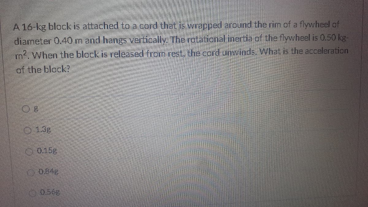 A16-kg block is attached toa cord that is vwrapped around the rim of a flywheel of
diameter 0.40 m and hangs vertically, The rotational inertia of the flywheel is 0.50 kg-
m. When the block is released from rest, the cord unwinds. What is the acceleration
of the block?
013E
C0.15g
0064g
056g
