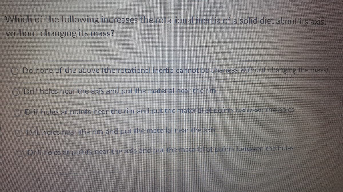 Which of the following increases the rotational inertia of a solid diet about its axis,
without changing its mass?
O Do none df the above (the rotational inertia cannot be changes without changing the mass)
O Drill holes near the axis and put the material near the rin
Drill holes at points near the rim and put the material at points between the holes
ODrill holes near the rim and put the material near the axis
O Drill holes at points near the axis and put the material at points between the holes
